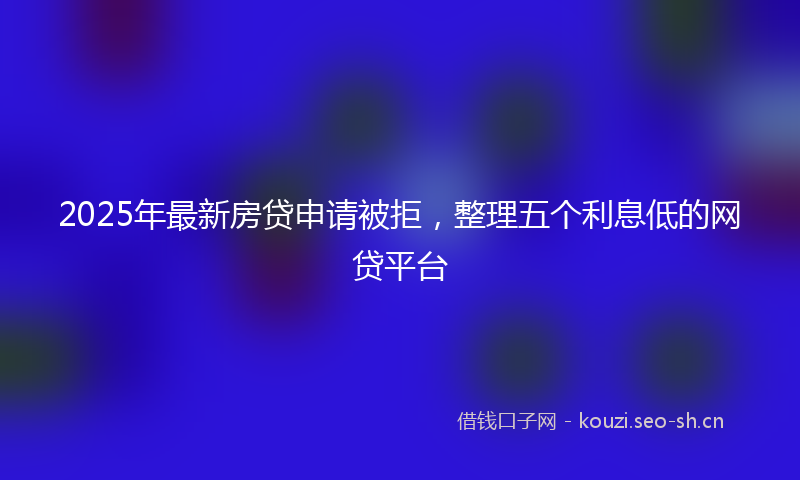 2025年最新房贷申请被拒，整理五个利息低的网贷平台