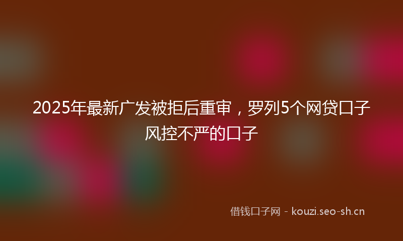 2025年最新广发被拒后重审，罗列5个网贷口子风控不严的口子