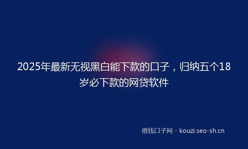 2025年最新无视黑白能下款的口子，归纳五个18岁必下款的网贷软件