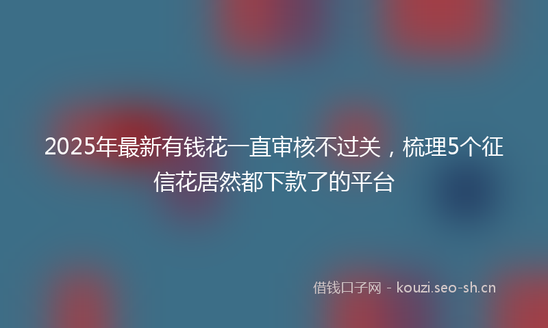 2025年最新有钱花一直审核不过关，梳理5个征信花居然都下款了的平台