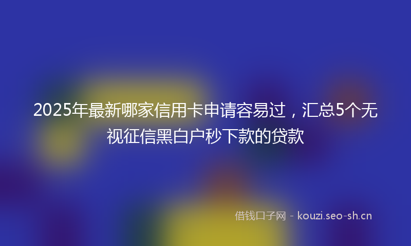 2025年最新哪家信用卡申请容易过，汇总5个无视征信黑白户秒下款的贷款
