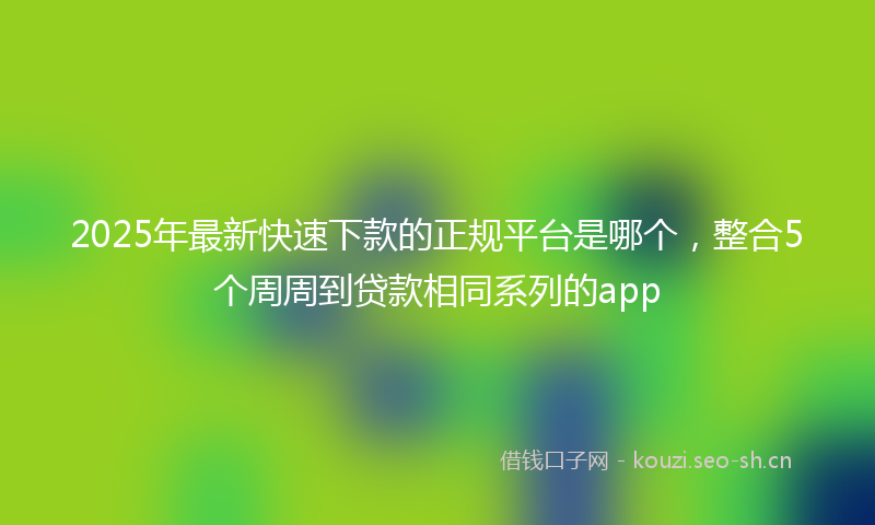 2025年最新快速下款的正规平台是哪个，整合5个周周到贷款相同系列的app