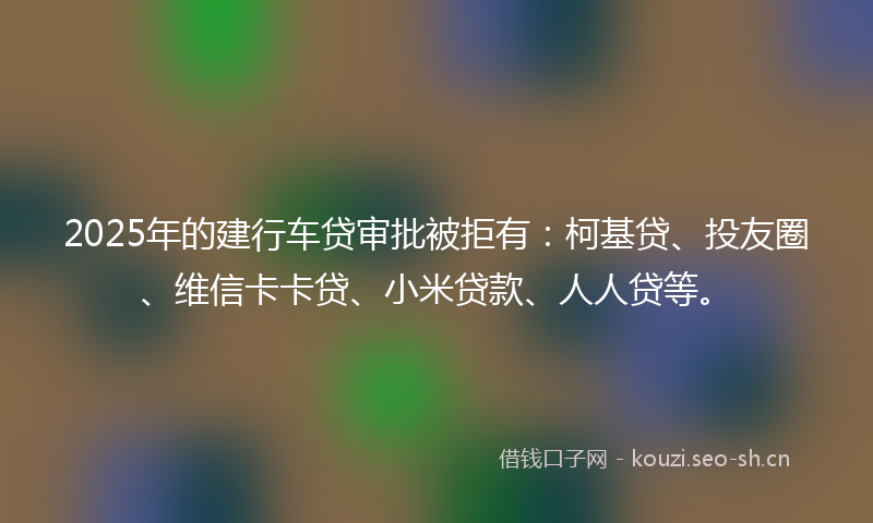 2025年的建行车贷审批被拒有：柯基贷、投友圈、维信卡卡贷、小米贷款、人人贷等。