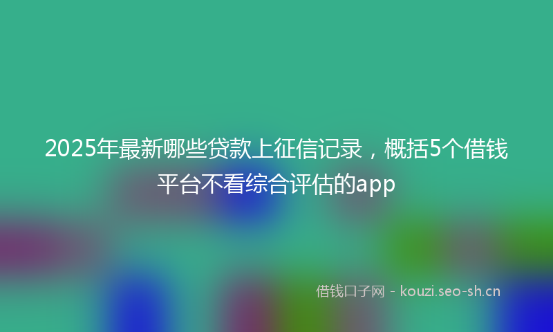 2025年最新哪些贷款上征信记录，概括5个借钱平台不看综合评估的app