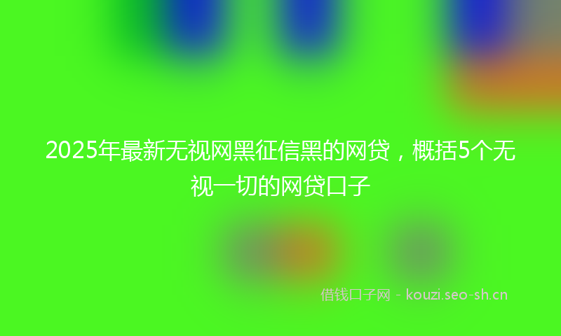 2025年最新无视网黑征信黑的网贷，概括5个无视一切的网贷口子