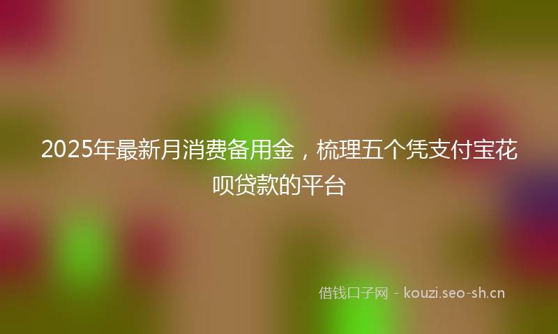 2025年最新月消费备用金，梳理五个凭支付宝花呗贷款的平台