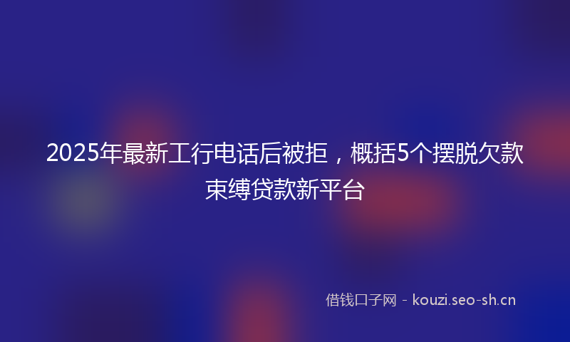 2025年最新工行电话后被拒，概括5个摆脱欠款束缚贷款新平台