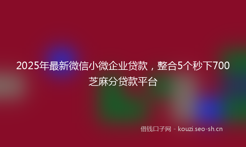 2025年最新微信小微企业贷款，整合5个秒下700芝麻分贷款平台