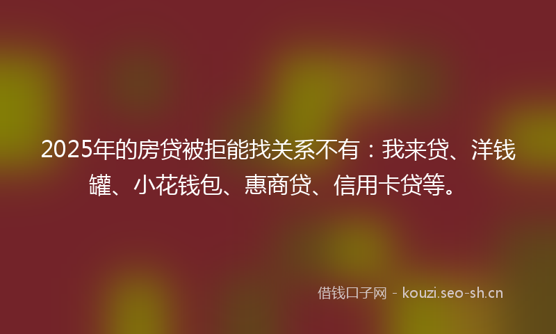 2025年的房贷被拒能找关系不有：我来贷、洋钱罐、小花钱包、惠商贷、信用卡贷等。