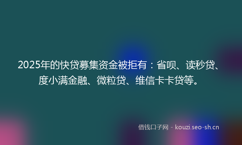 2025年的快贷募集资金被拒有：省呗、读秒贷、度小满金融、微粒贷、维信卡卡贷等。