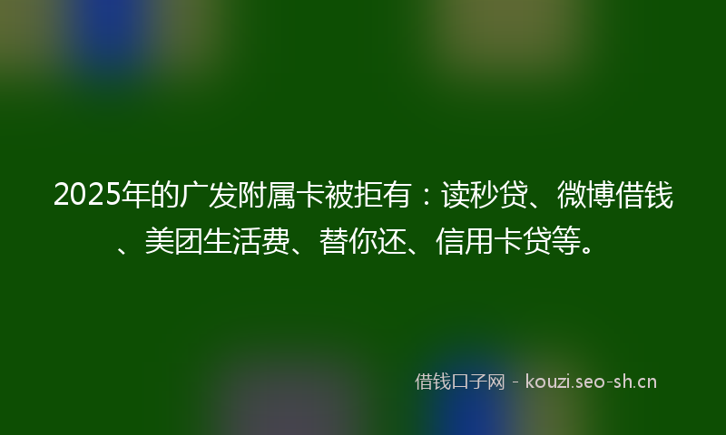 2025年的广发附属卡被拒有：读秒贷、微博借钱、美团生活费、替你还、信用卡贷等。