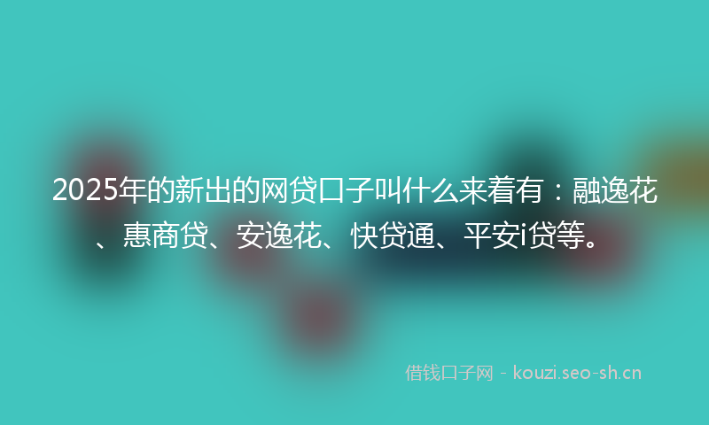 2025年的新出的网贷口子叫什么来着有：融逸花、惠商贷、安逸花、快贷通、平安i贷等。