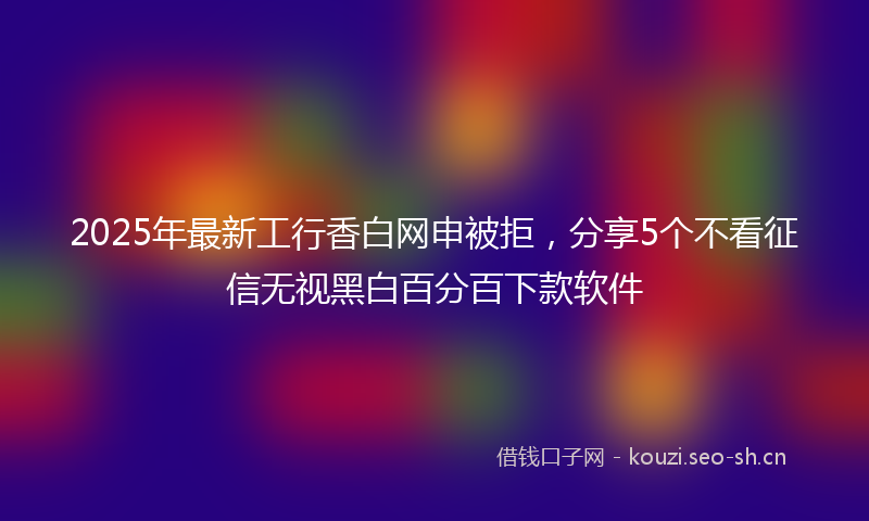 2025年最新工行香白网申被拒,分享5个不看征信无视黑白百分百下款软件