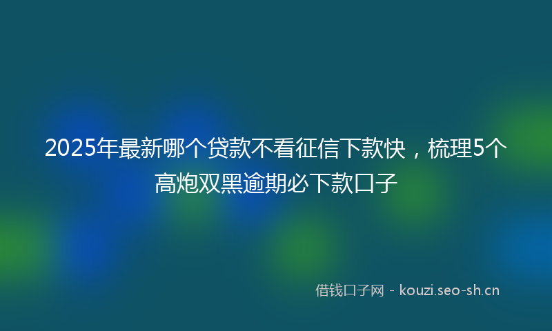 2025年最新哪个贷款不看征信下款快，梳理5个高炮双黑逾期必下款口子