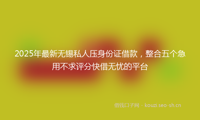 2025年最新无锡私人压身份证借款，整合五个急用不求评分快借无忧的平台
