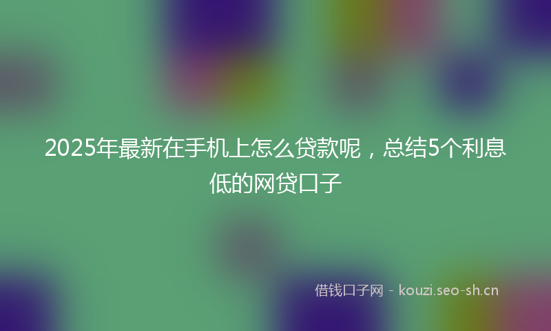 2025年最新在手机上怎么贷款呢,总结5个利息低的网贷口子