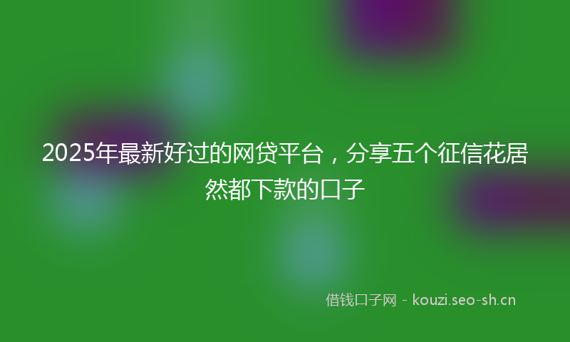 2025年最新好过的网贷平台，分享五个征信花居然都下款的口子