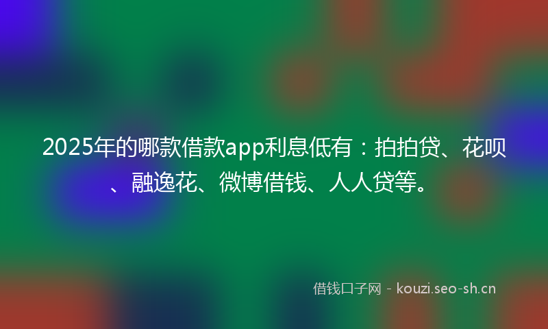 2025年的哪款借款app利息低有：拍拍贷、花呗、融逸花、微博借钱、人人贷等。