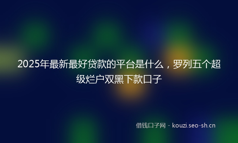 2025年最新最好贷款的平台是什么，罗列五个超级烂户双黑下款口子