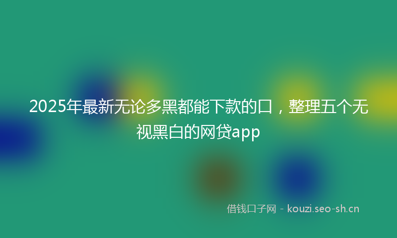 2025年最新无论多黑都能下款的口，整理五个无视黑白的网贷app