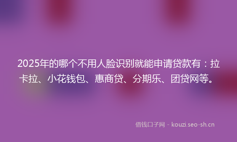 2025年的哪个不用人脸识别就能申请贷款有：拉卡拉、小花钱包、惠商贷、分期乐、团贷网等。