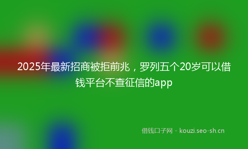2025年最新招商被拒前兆，罗列五个20岁可以借钱平台不查征信的app