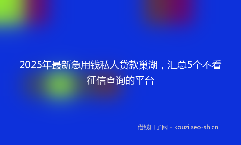 2025年最新急用钱私人贷款巢湖，汇总5个不看征信查询的平台
