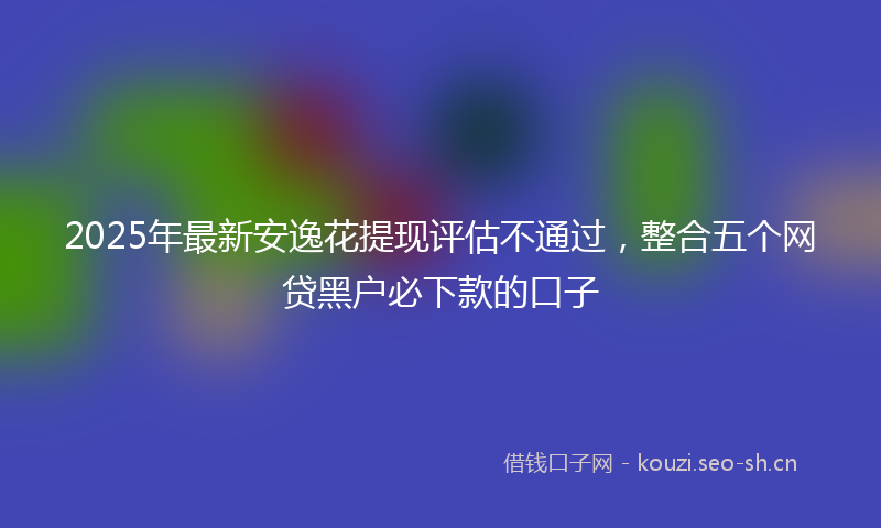 2025年最新安逸花提现评估不通过，整合五个网贷黑户必下款的口子