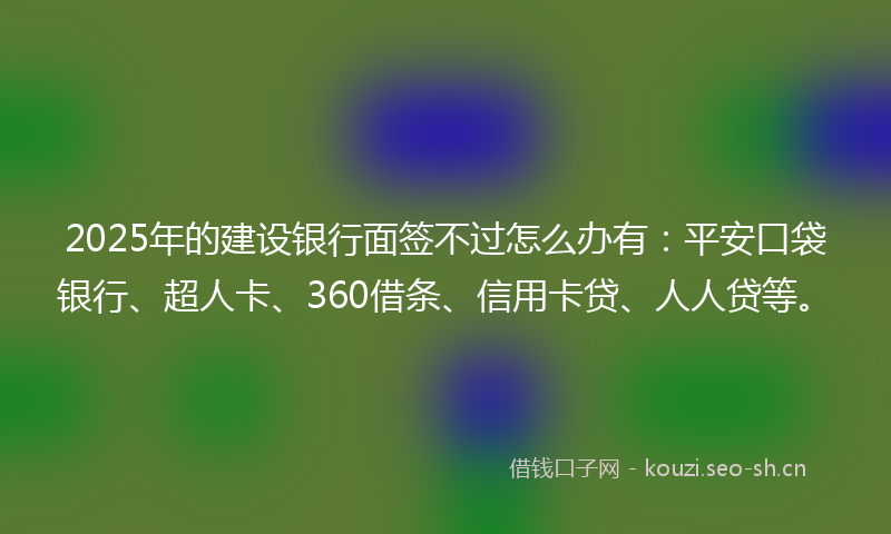 2025年的建设银行面签不过怎么办有：平安口袋银行、超人卡、360借条、信用卡贷、人人贷等。