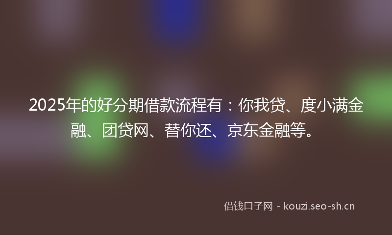 2025年的好分期借款流程有：你我贷、度小满金融、团贷网、替你还、京东金融等。