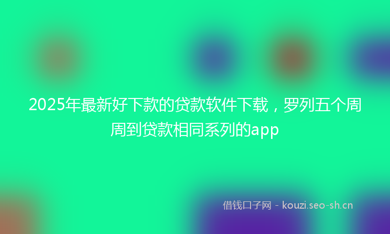 2025年最新好下款的贷款软件下载，罗列五个周周到贷款相同系列的app