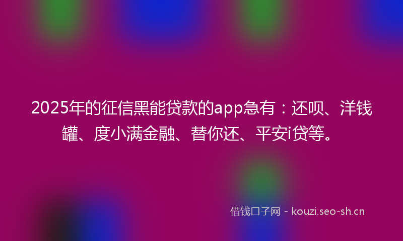 2025年的征信黑能贷款的app急有：还呗、洋钱罐、度小满金融、替你还、平安i贷等。