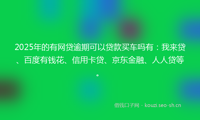 2025年的有网贷逾期可以贷款买车吗有：我来贷、百度有钱花、信用卡贷、京东金融、人人贷等。