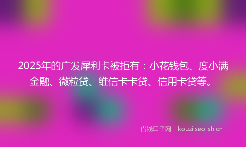 2025年的广发犀利卡被拒有:小花钱包、度小满金融、微粒贷、维信卡卡贷、信用卡贷等。
