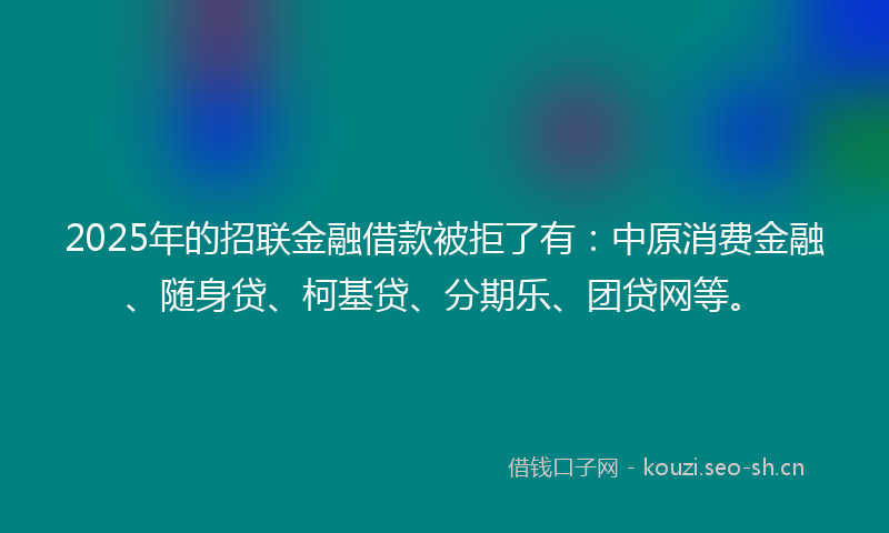 2025年的招联金融借款被拒了有：中原消费金融、随身贷、柯基贷、分期乐、团贷网等。