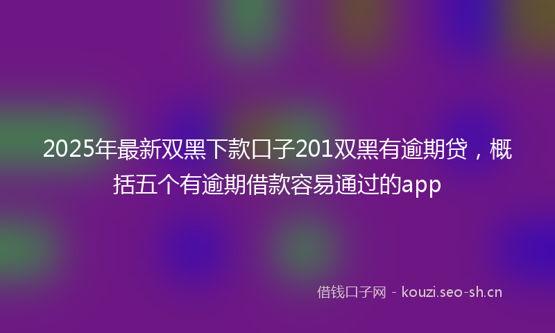 2025年最新双黑下款口子201双黑有逾期贷，概括五个有逾期借款容易通过的app