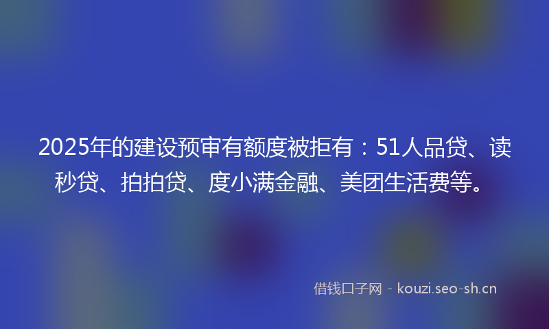 2025年的建设预审有额度被拒有：51人品贷、读秒贷、拍拍贷、度小满金融、美团生活费等。