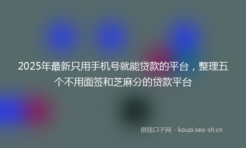 2025年最新只用手机号就能贷款的平台，整理五个不用面签和芝麻分的贷款平台