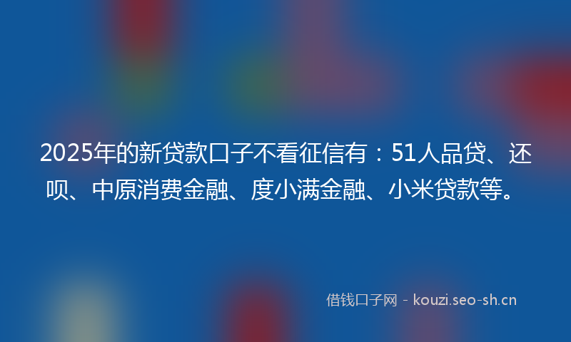 2025年的新贷款口子不看征信有：51人品贷、还呗、中原消费金融、度小满金融、小米贷款等。