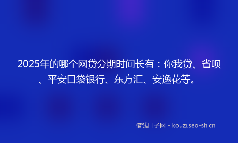 2025年的哪个网贷分期时间长有：你我贷、省呗、平安口袋银行、东方汇、安逸花等。