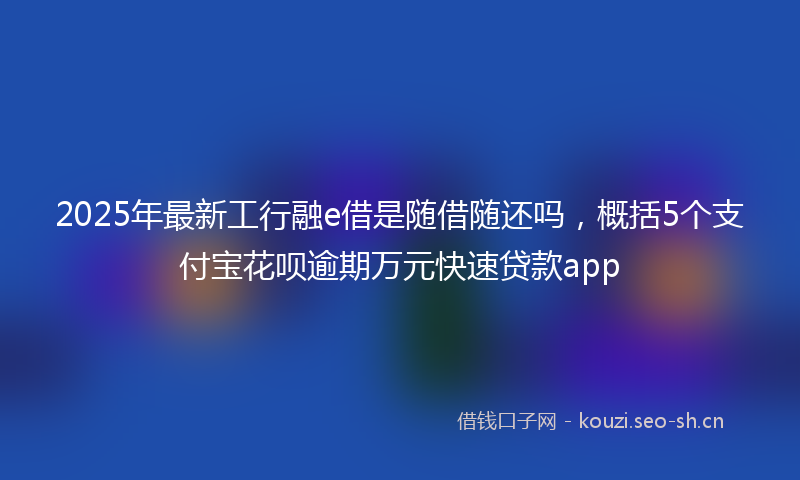 2025年最新工行融e借是随借随还吗，概括5个支付宝花呗逾期万元快速贷款app