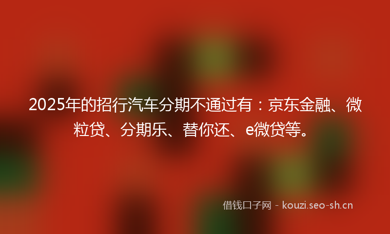 2025年的招行汽车分期不通过有：京东金融、微粒贷、分期乐、替你还、e微贷等。