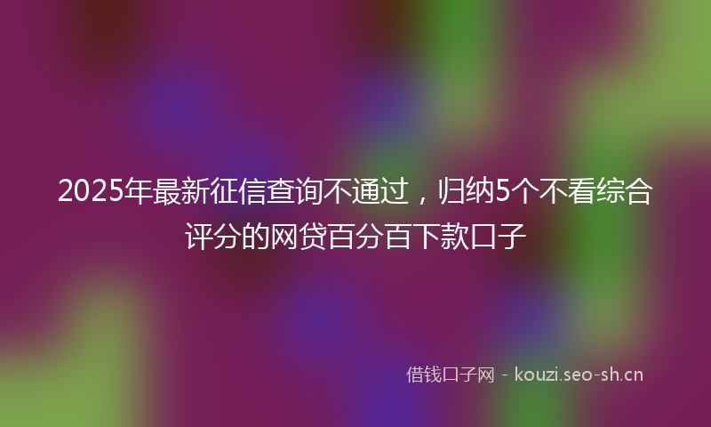 2025年最新征信查询不通过，归纳5个不看综合评分的网贷百分百下款口子
