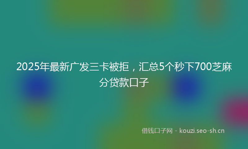 2025年最新广发三卡被拒,汇总5个秒下700芝麻分贷款口子