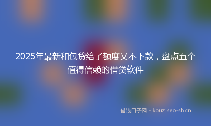 2025年最新和包贷给了额度又不下款，盘点五个值得信赖的借贷软件