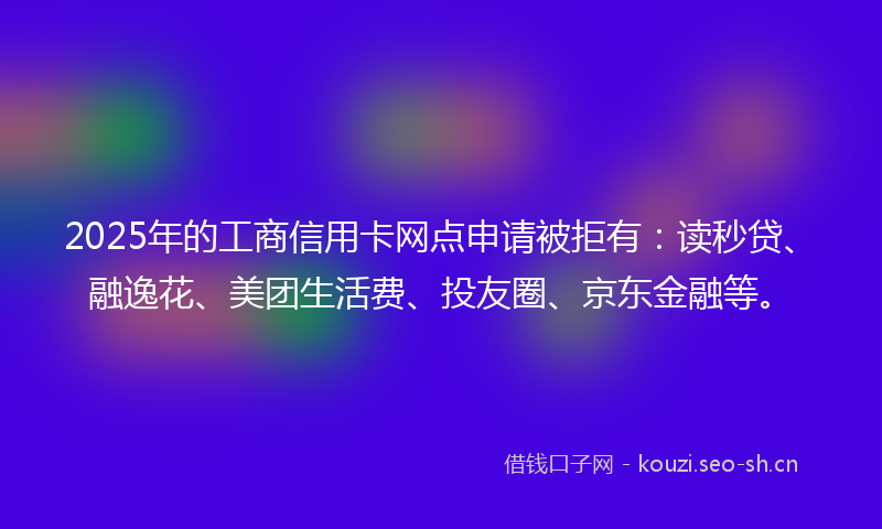 2025年的工商信用卡网点申请被拒有:读秒贷、融逸花、美团生活费、投友圈、京东金融等。