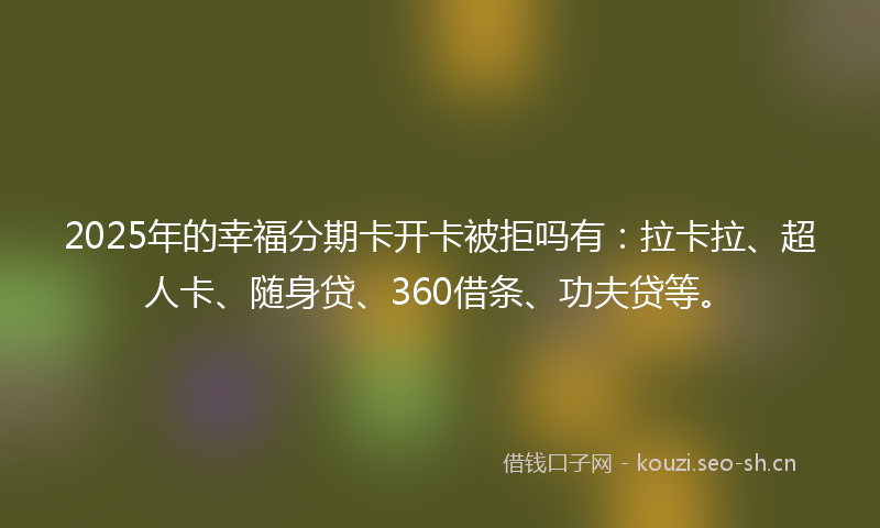 2025年的幸福分期卡开卡被拒吗有：拉卡拉、超人卡、随身贷、360借条、功夫贷等。