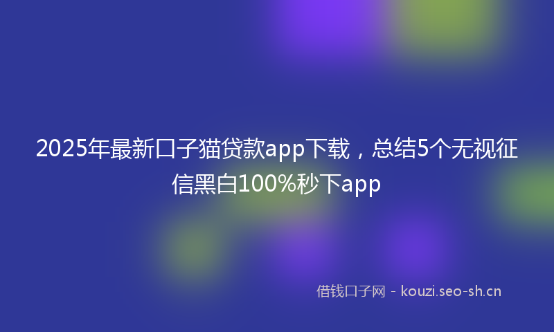 2025年最新口子猫贷款app下载，总结5个无视征信黑白100%秒下app