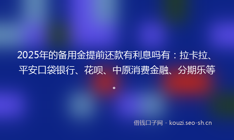 2025年的备用金提前还款有利息吗有：拉卡拉、平安口袋银行、花呗、中原消费金融、分期乐等。