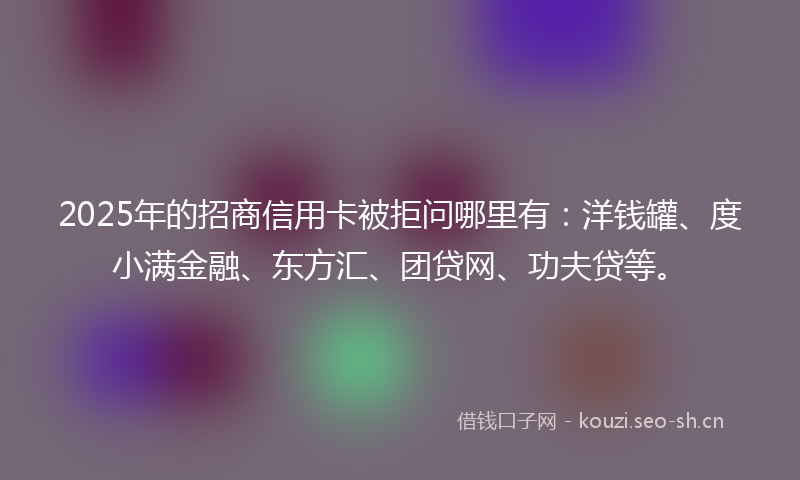 2025年的招商信用卡被拒问哪里有：洋钱罐、度小满金融、东方汇、团贷网、功夫贷等。
